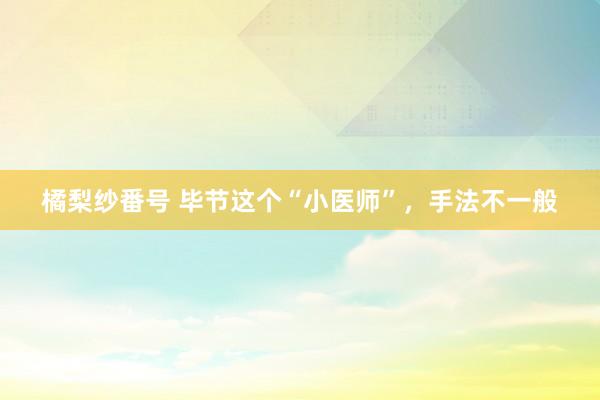 橘梨纱番号 毕节这个“小医师”，手法不一般