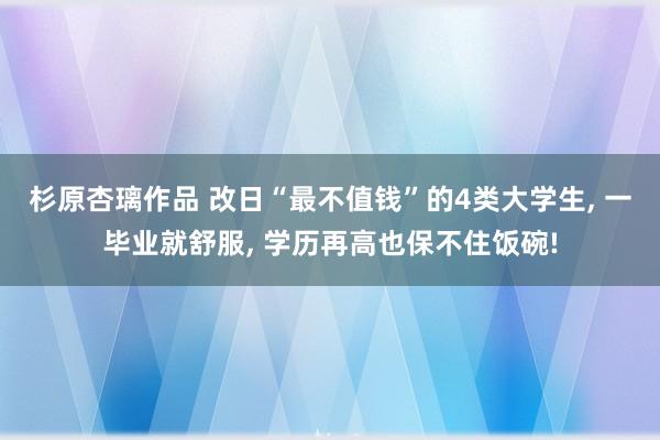 杉原杏璃作品 改日“最不值钱”的4类大学生， 一毕业就舒服， 学历再高也保不住饭碗!