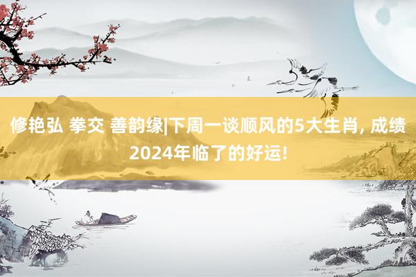 修艳弘 拳交 善韵缘|下周一谈顺风的5大生肖， 成绩2024年临了的好运!