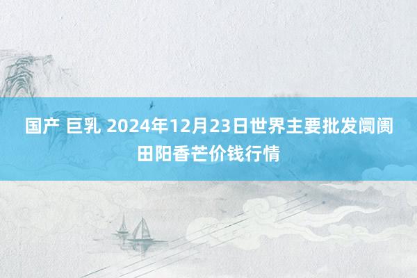 国产 巨乳 2024年12月23日世界主要批发阛阓田阳香芒价钱行情