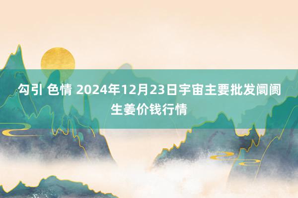 勾引 色情 2024年12月23日宇宙主要批发阛阓生姜价钱行情