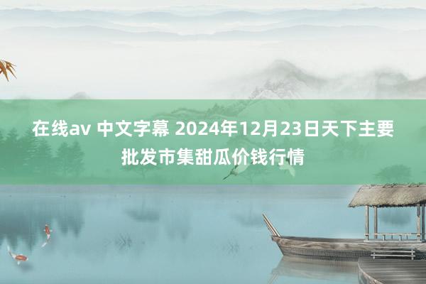 在线av 中文字幕 2024年12月23日天下主要批发市集甜瓜价钱行情