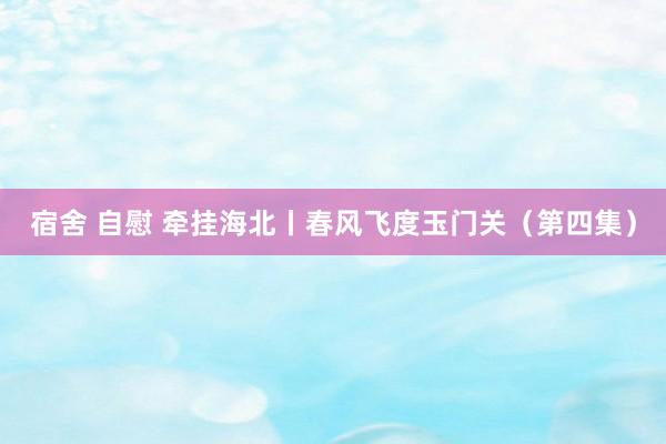 宿舍 自慰 牵挂海北丨春风飞度玉门关（第四集）