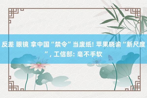 反差 眼镜 拿中国“禁令”当废纸! 苹果晓谕“新尺度”， 工信部: 毫不手软