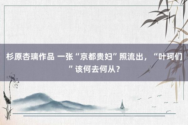 杉原杏璃作品 一张“京都贵妇”照流出，“叶珂们”该何去何从？