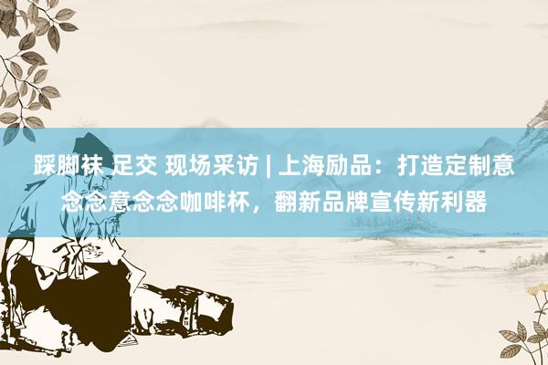 踩脚袜 足交 现场采访 | 上海励品：打造定制意念念意念念咖啡杯，翻新品牌宣传新利器