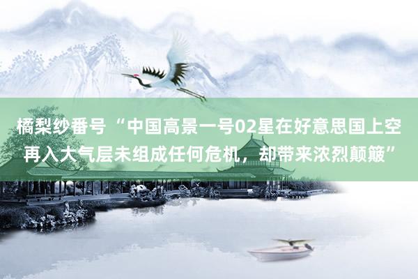 橘梨纱番号 “中国高景一号02星在好意思国上空再入大气层未组成任何危机，却带来浓烈颠簸”