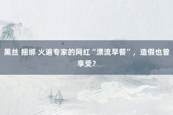 黑丝 捆绑 火遍专家的网红“漂流早餐”，造假也曾享受？