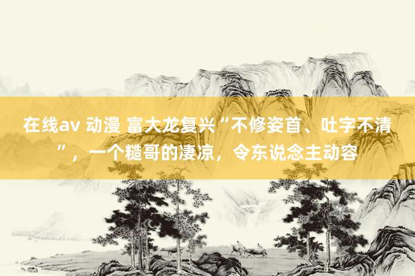在线av 动漫 富大龙复兴“不修姿首、吐字不清”，一个糙哥的凄凉，令东说念主动容