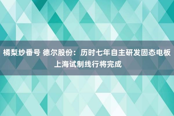 橘梨纱番号 德尔股份：历时七年自主研发固态电板 上海试制线行将完成