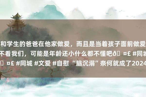 和学生的爸爸在他家做爱，而且是当着孩子面前做爱，太刺激了，孩子完全不看我们，可能是年龄还小什么都不懂吧🤣 #同城 #文爱 #自慰 “脑沉溺”奈何就成了2024的全球日常？