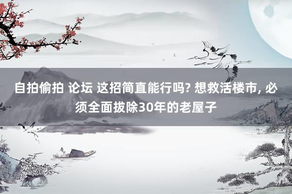 自拍偷拍 论坛 这招简直能行吗? 想救活楼市， 必须全面拔除30年的老屋子