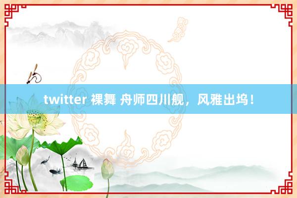 twitter 裸舞 舟师四川舰，风雅出坞！