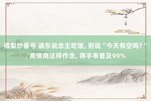 橘梨纱番号 请东说念主吃饭， 别说“今天有空吗? ”， 高情商这样作念， 得手率普及99%