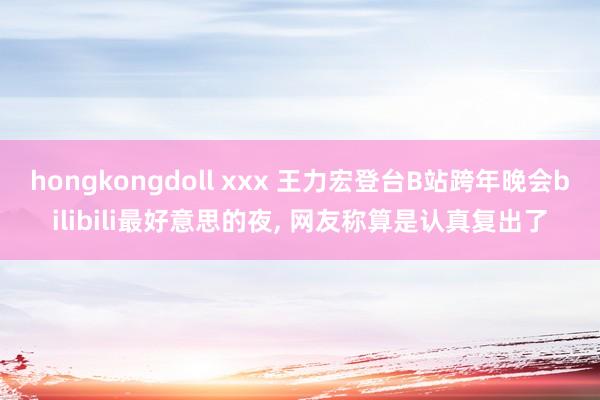 hongkongdoll xxx 王力宏登台B站跨年晚会bilibili最好意思的夜， 网友称算是认真复出了