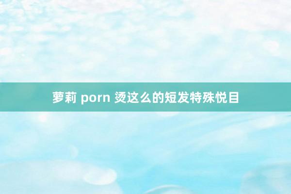 萝莉 porn 烫这么的短发特殊悦目