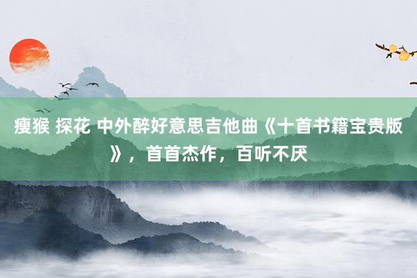 瘦猴 探花 中外醉好意思吉他曲《十首书籍宝贵版》，首首杰作，百听不厌