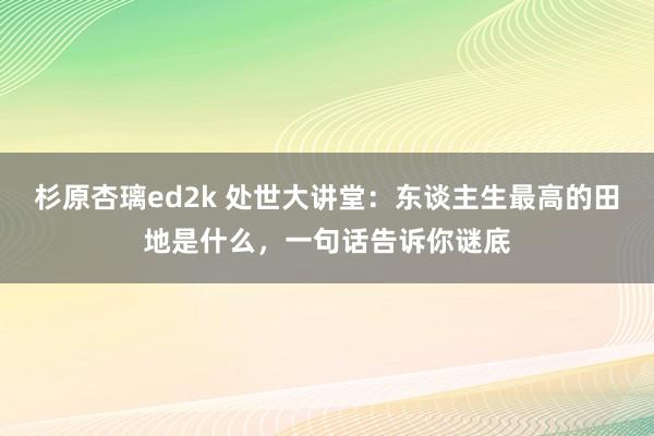 杉原杏璃ed2k 处世大讲堂:东谈主生最高的田地是什么,一句话告诉你谜底
