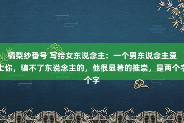 橘梨纱番号 写给女东说念主：一个男东说念主爱上你，骗不了东说念主的，他很显著的推崇，是两个字