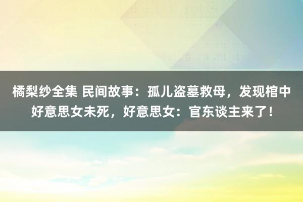 橘梨纱全集 民间故事：孤儿盗墓救母，发现棺中好意思女未死，好意思女：官东谈主来了！