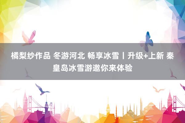 橘梨纱作品 冬游河北 畅享冰雪丨升级+上新 秦皇岛冰雪游邀你来体验