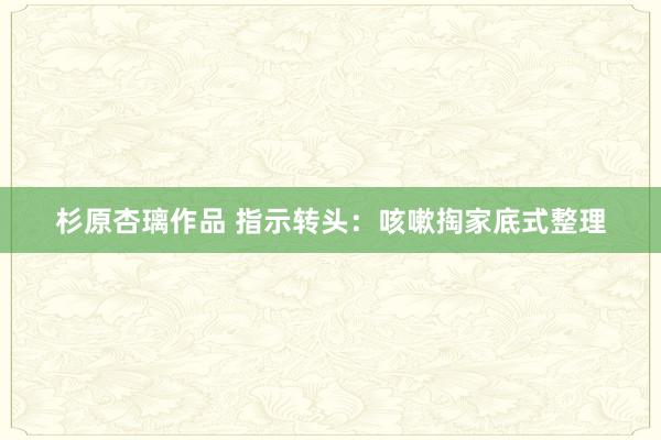 杉原杏璃作品 指示转头：咳嗽掏家底式整理
