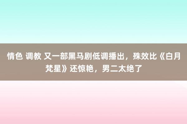 情色 调教 又一部黑马剧低调播出，殊效比《白月梵星》还惊艳，男二太绝了