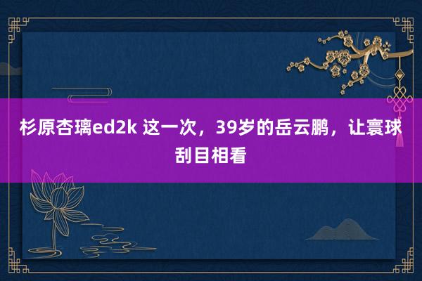 杉原杏璃ed2k 这一次，39岁的岳云鹏，让寰球刮目相看