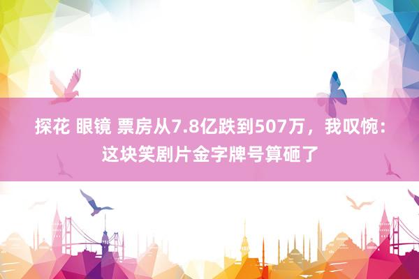 探花 眼镜 票房从7.8亿跌到507万，我叹惋：这块笑剧片金字牌号算砸了