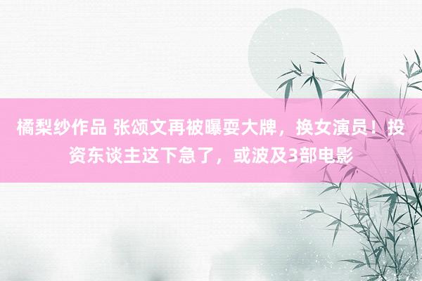 橘梨纱作品 张颂文再被曝耍大牌，换女演员！投资东谈主这下急了，或波及3部电影