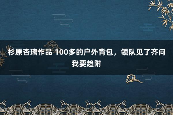 杉原杏璃作品 100多的户外背包,领队见了齐问我要趋附
