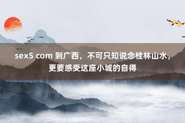 sex5 com 到广西，不可只知说念桂林山水，更要感受这座小城的自得