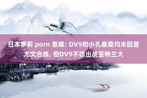 日本萝莉 porn 意媒: DV9和小孔塞桑均未回首尤文合练， 但DV9不错出战亚特兰大