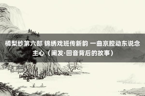 橘梨纱第六部 锦绣戏班传新韵 一曲京腔动东说念主心（阐发·回音背后的故事）