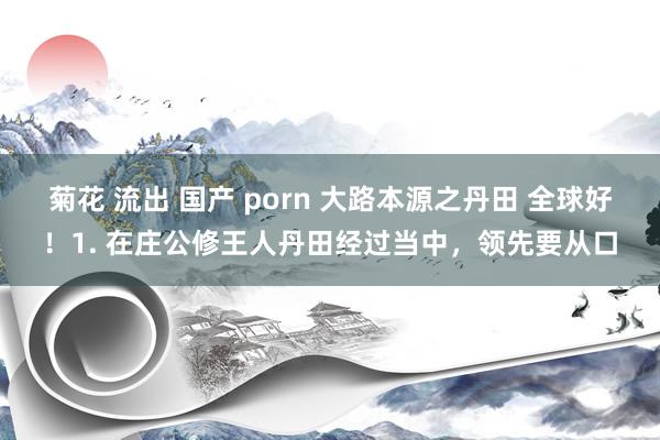 菊花 流出 国产 porn 大路本源之丹田 全球好!1. 在庄公修王人丹田经过当中,领先要从口