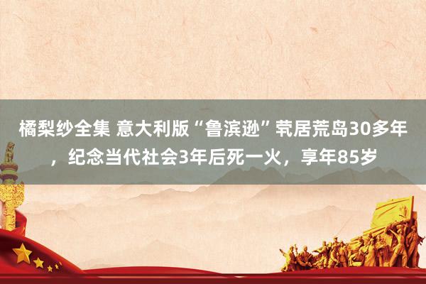 橘梨纱全集 意大利版“鲁滨逊”茕居荒岛30多年,纪念当代社会3年后死一火,享年85岁