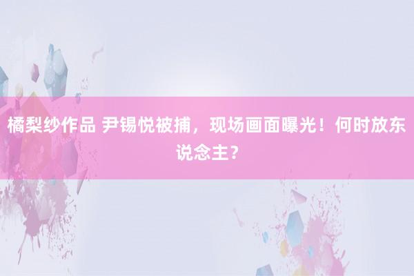 橘梨纱作品 尹锡悦被捕,现场画面曝光!何时放东说念主?