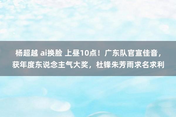 杨超越 ai换脸 上昼10点！广东队官宣佳音，获年度东说念主气大奖，杜锋朱芳雨求名求利
