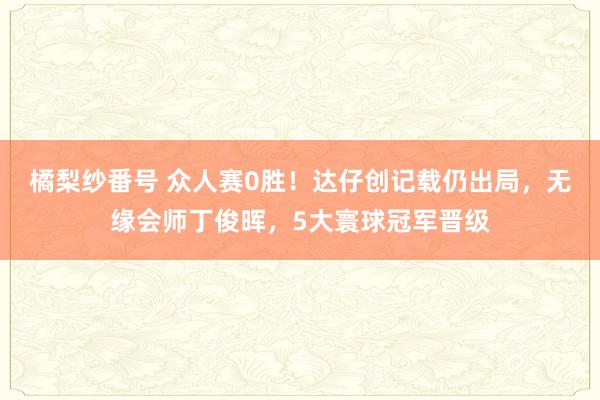 橘梨纱番号 众人赛0胜！达仔创记载仍出局，无缘会师丁俊晖，5大寰球冠军晋级