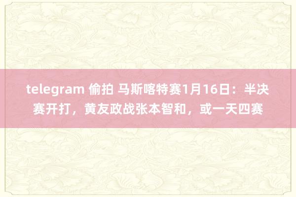 telegram 偷拍 马斯喀特赛1月16日：半决赛开打，黄友政战张本智和，或一天四赛