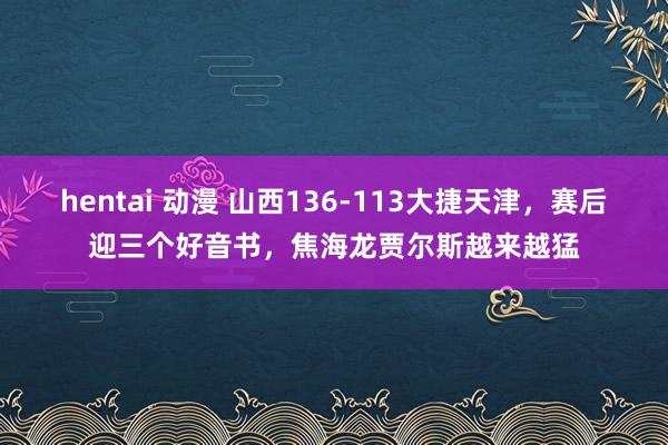 hentai 动漫 山西136-113大捷天津，赛后迎三个好音书，焦海龙贾尔斯越来越猛