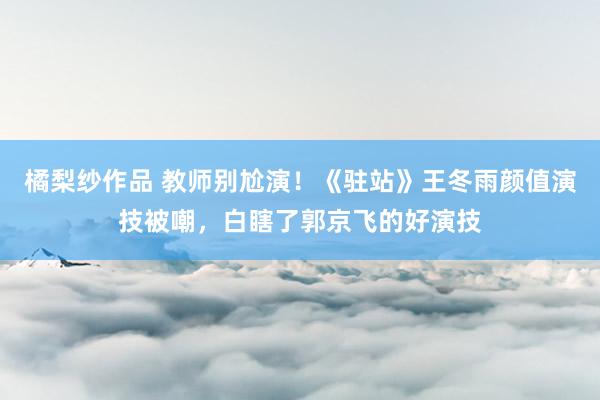 橘梨纱作品 教师别尬演！《驻站》王冬雨颜值演技被嘲，白瞎了郭京飞的好演技