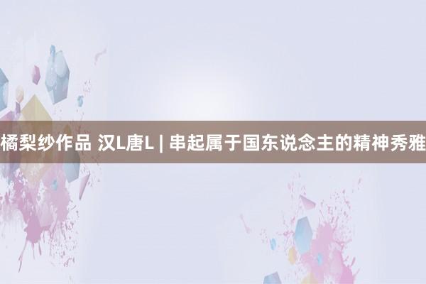 橘梨纱作品 汉L唐L | 串起属于国东说念主的精神秀雅