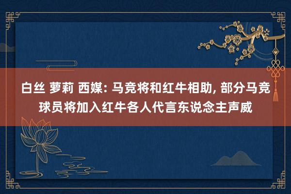 白丝 萝莉 西媒: 马竞将和红牛相助， 部分马竞球员将加入红牛各人代言东说念主声威