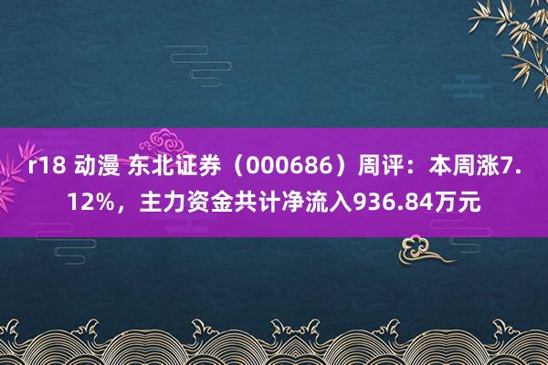 r18 动漫 东北证券（000686）周评：本周涨7.12%，主力资金共计净流入936.84万元