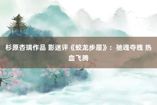 杉原杏璃作品 影迷评《蛟龙步履》：驰魂夺魄 热血飞腾