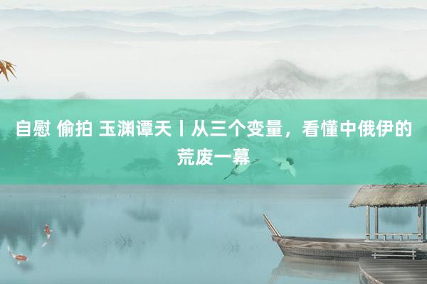 自慰 偷拍 玉渊谭天丨从三个变量，看懂中俄伊的荒废一幕