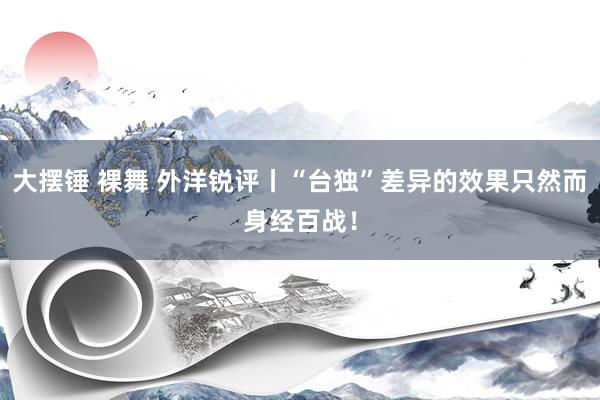 大摆锤 裸舞 外洋锐评丨“台独”差异的效果只然而身经百战！