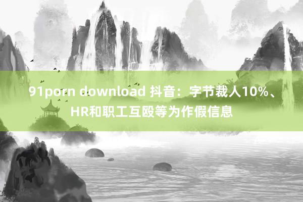 91porn download 抖音：字节裁人10%、HR和职工互殴等为作假信息