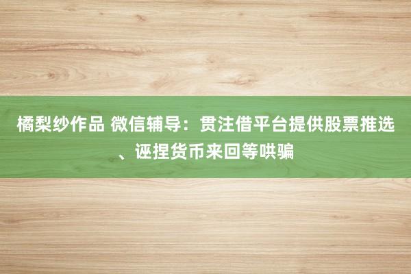 橘梨纱作品 微信辅导：贯注借平台提供股票推选、诬捏货币来回等哄骗